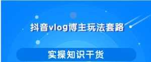 抖音vlog博主玩法套路详解,既能玩又能轻松赚钱的短视频玩法-课程网