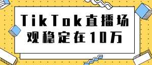TikTok直播场观稳定在10万,导流独立站转化率1:5000实操讲解-课程网