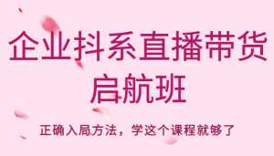 企业抖系直播带货启航班,正确入局方法,学这个课程就够了-课程网