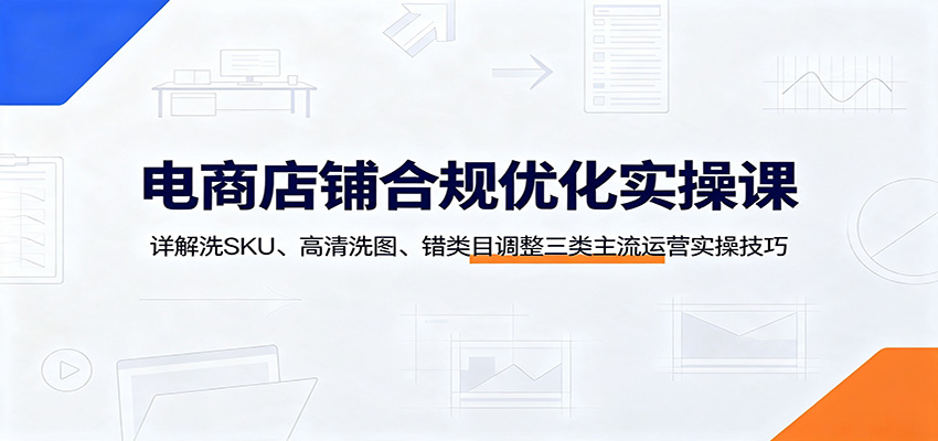 电商店铺合规优化实操课：详解洗SKU、高清洗图、错类目调整三类主流运营实操技巧-课程网