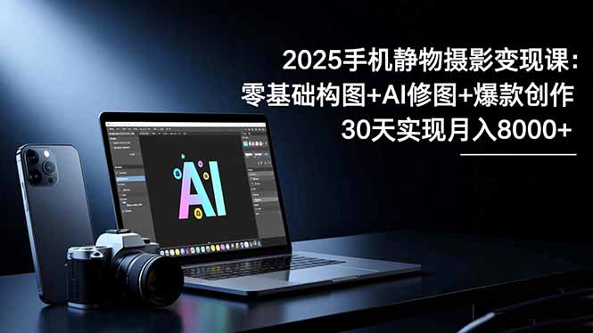 2025手机 静物摄影变现课：零基础构图+AI修图+爆款创作，30天实现月入8…-课程网