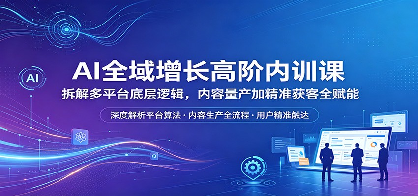 AI全域增长高阶内训课：拆解多平台底层逻辑，内容量产加精准获客全赋能-课程网