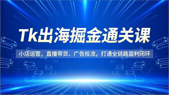 Tk出海掘金通关课，小店运营、直播带货、广告投流，打通全链路盈利闭环-课程网