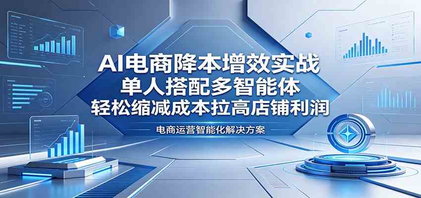 AI电商降本增效实战：单人搭配多智能体，轻松缩减成本拉高店铺利润-课程网