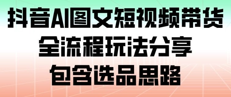 抖音AI图文短视频带货，全流程玩法分享，包含选品思路-课程网