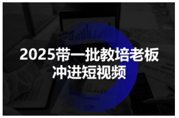 2025带一批教培老板冲进短视频，全方位助力教培人掌握短视频招生技能-课程网