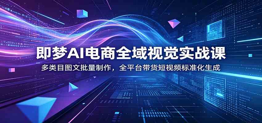 即梦AI电商全域视觉实战课：多类目图文批量制作，全平台带货短视频标准化生成-课程网