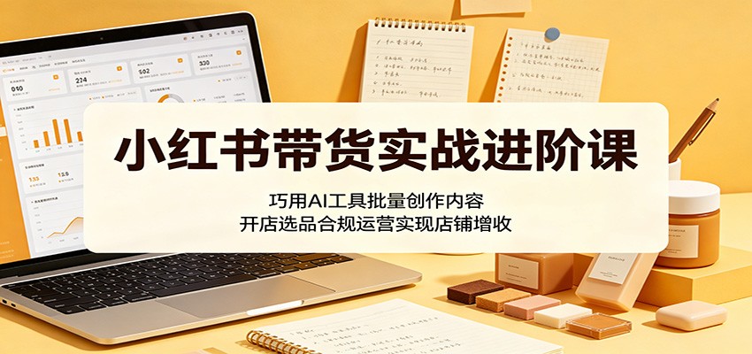 小红书带货实战进阶课：巧用AI工具批量创作内容，开店选品合规运营实现店铺增收-课程网