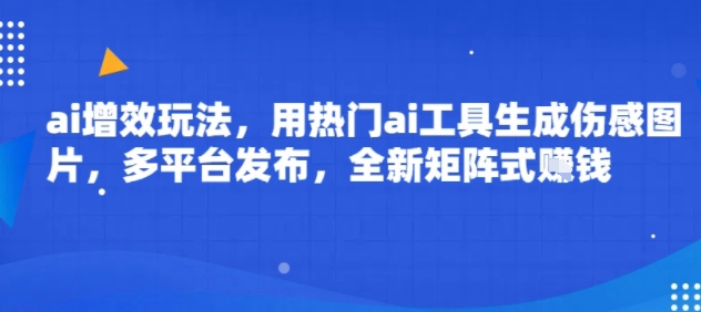 ai增效玩法，用热门ai工具生成伤感图片，多平台发布，全新矩阵式挣钱-课程网