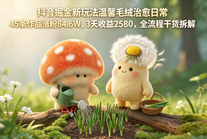抖音掘金新玩法温馨毛绒治愈日常，45条作品涨粉84.6W，3天收益2580，全流程干货拆解-课程网
