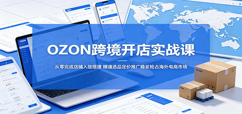 OZON跨境开店实战课：从零完成店铺入驻搭建，精通选品定价推广稳妥抢占海外电商市场-课程网