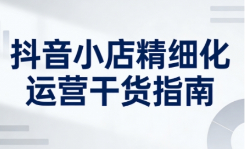 抖音小店精细化运营干货指南新版，助力商家系统提升店铺运营能力（更新26年5月）-课程网