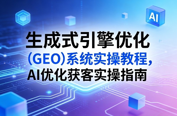 生成式引擎优化（GEO）系统实操教程，AI优化获客实操指南-课程网