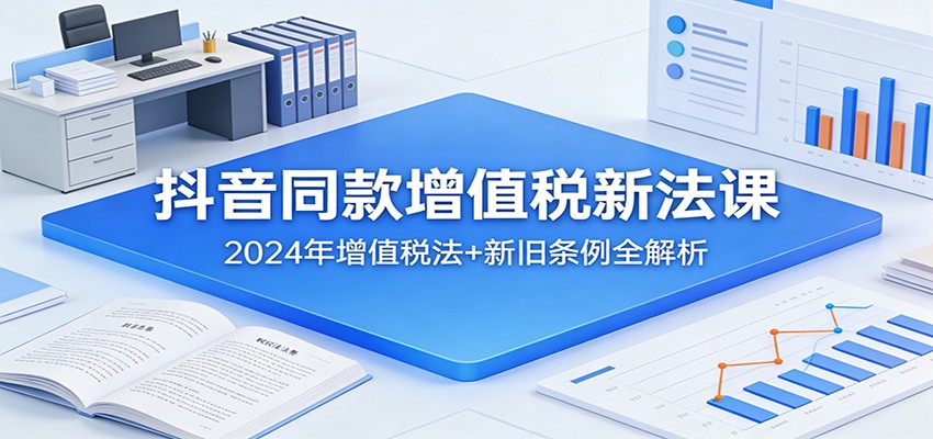 抖音同款增值税新法课：2024年增值税法+新旧条例全解析-课程网