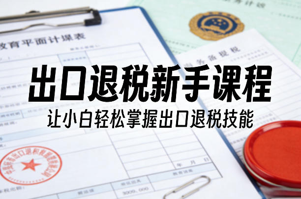 出口退税新手课程，让小白轻松掌握出口退税技能-课程网