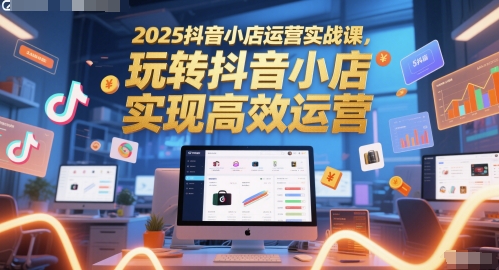 2025抖音小店运营实战课，玩转抖音小店，实现高效运营-课程网