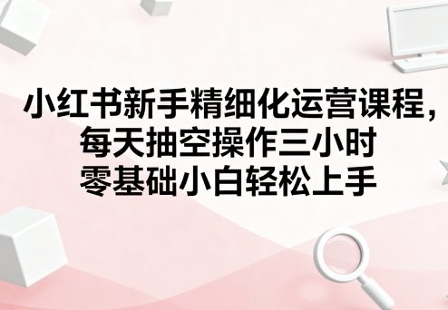小红书新手精细化运营课程，每天抽空操作三小时，零基础小白轻松上手-课程网