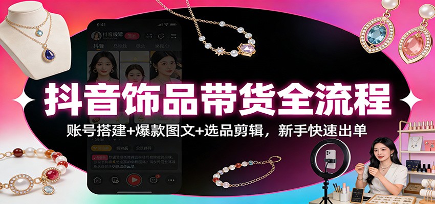 抖音饰品带货全流程：账号搭建+爆款图文+选品剪辑，新手快速出单-课程网