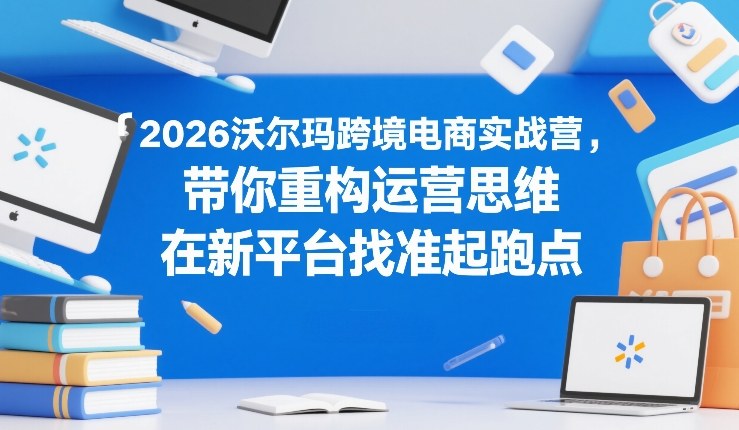 2026沃尔玛跨境电商实战营，带你重构运营思维，在新平台找准起跑点-课程网
