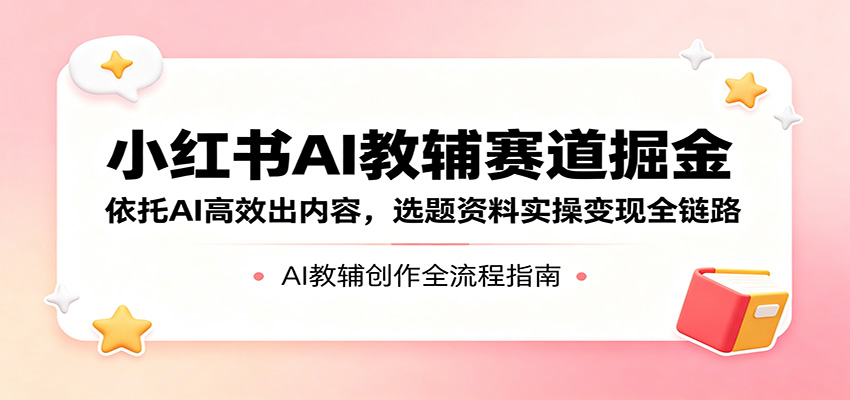 小红书AI教辅赛道掘金：依托AI高效出内容，选题资料实操变现全链路-课程网