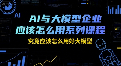 AI与大模型企业应该怎么用系列课程，究竟应该怎么用好大模型-课程网