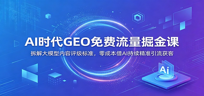 AI时代GEO免费流量掘金课：拆解大模型内容评级标准，零成本借AI持续精准引流获客-课程网