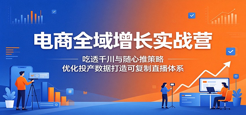 电商全域增长实战营：吃透千川与随心推策略，优化投产数据打造可复制直播体系-课程网