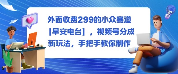 外面收费299的小众赛道【早安电台】，视频号分成新玩法，手把手教你制作-课程网