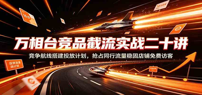 万相台竞品截流实战二十讲：竞争航线搭建投放计划，抢占同行流量稳固店铺免费访客-课程网