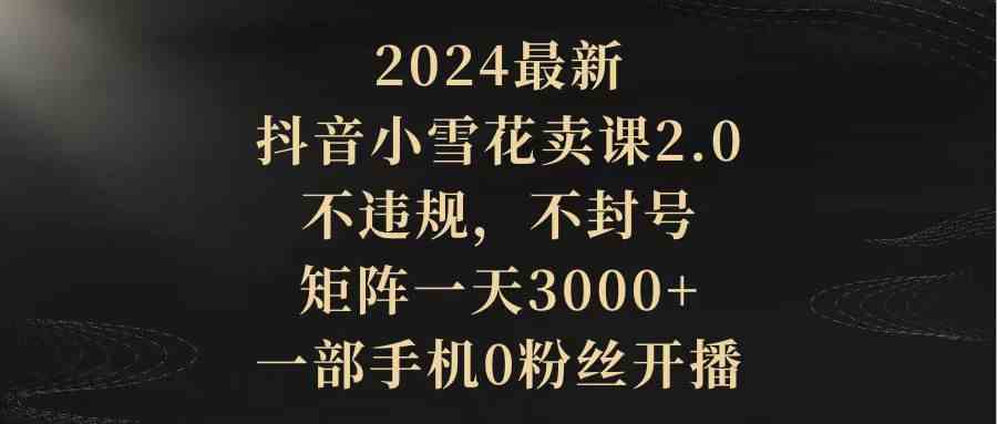 （9639期）2024最新抖音小雪花卖课2.0 不违规 不封号 矩阵一天3000+一部手机0粉丝开播-课程网