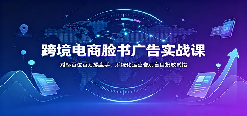 跨境电商脸书广告实战课：对标百位百万操盘手，系统化运营告别盲目投放试错-课程网