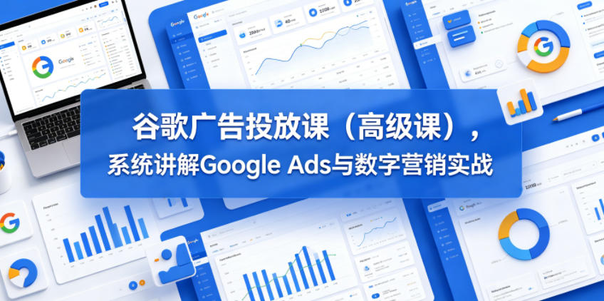 谷歌广告投放课（高级课），系统讲解Google Ads与数字营销实战-课程网
