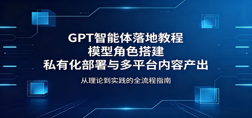 GPT智能体落地教程：模型角色搭建，私有化部署与多平台内容产出-课程网