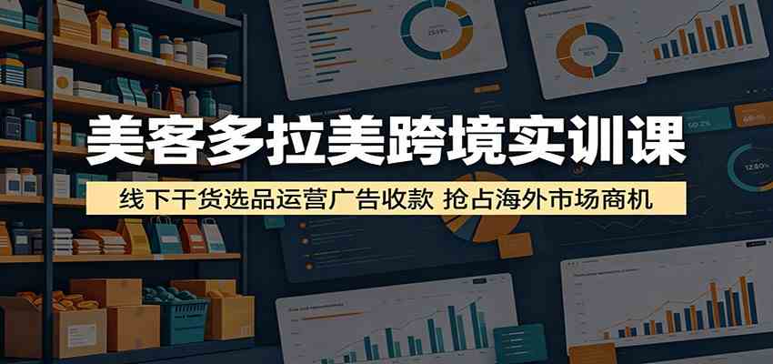 美客多拉美跨境实训课：线下干货选品运营广告收款，抢占海外市场商机-课程网